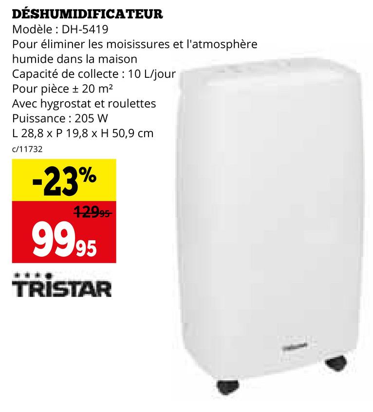 DÉSHUMIDIFICATEUR
Modèle: DH-5419
Pour éliminer les moisissures et l'atmosphère
humide dans la maison
Capacité de collecte : 10 L/jour
Pour pièce ± 20 m²
Avec hygrostat et roulettes
Puissance 205 W
L 28,8 x P 19,8 x H 50,9 cm
c/11732
-23%
12995-
9995
TRISTAR