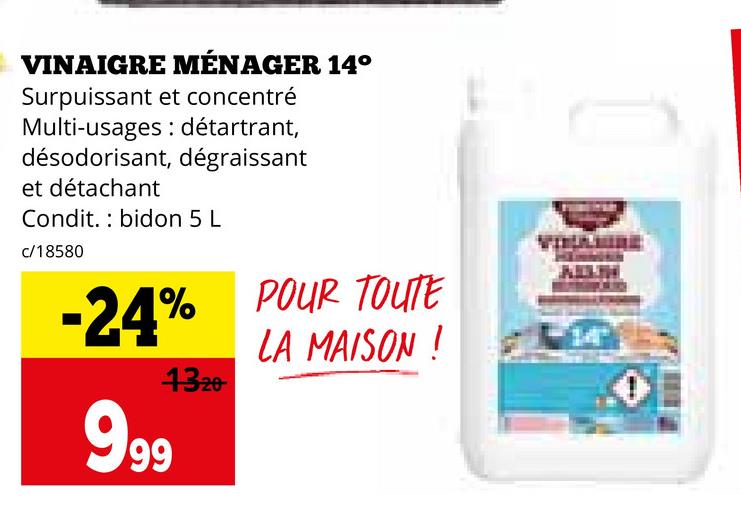 VINAIGRE MÉNAGER 14°
Surpuissant et concentré
Multi-usages détartrant,
désodorisant, dégraissant
et détachant
Condit. bidon 5 L
c/18580
-24%
999
1320
POUR TOUTE
LA MAISON !