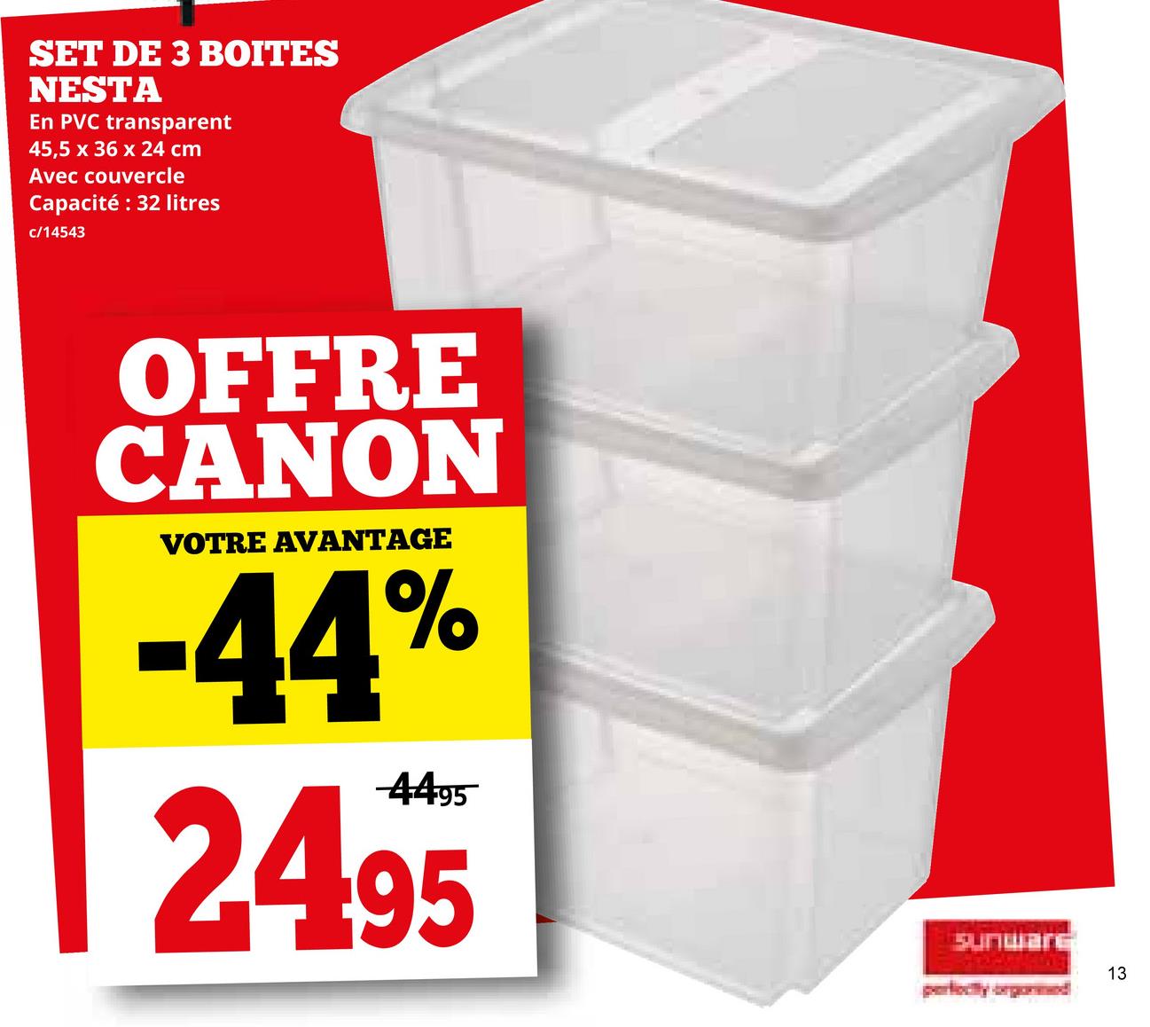 SET DE 3 BOITES
NESTA
En PVC transparent
45,5 x 36 x 24 cm
Avec couvercle
Capacité : 32 litres
c/14543
OFFRE
CANON
VOTRE AVANTAGE
-44%
4495
2495
Sunware
perfectly orgonmed
13