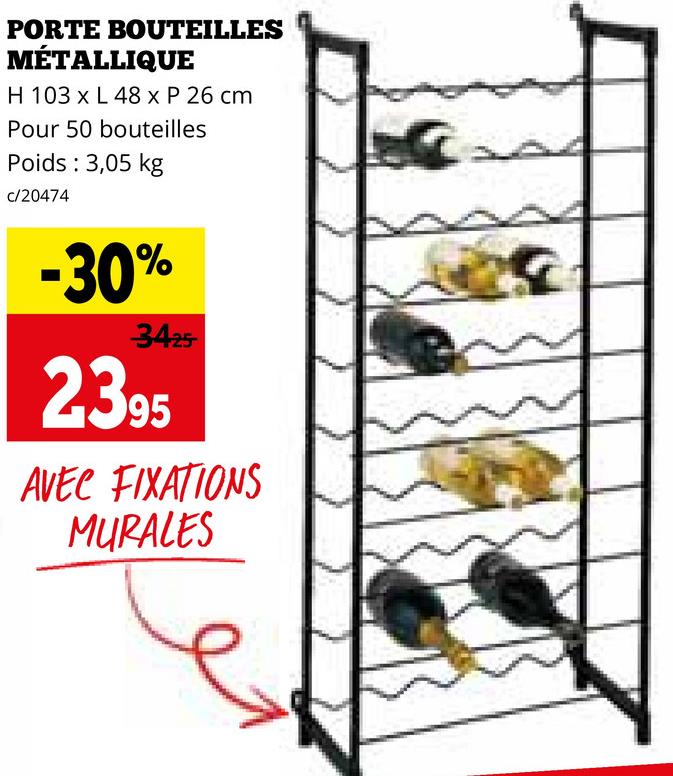 PORTE BOUTEILLES
MÉTALLIQUE
H 103 x L 48 x P 26 cm
Pour 50 bouteilles
Poids : 3,05 kg
c/20474
-30%
3425
2395
AVEC FIXATIONS
MURALES