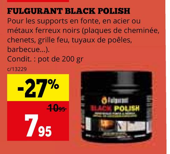 FULGURANT BLACK POLISH
Pour les supports en fonte, en acier ou
métaux ferreux noirs (plaques de cheminée,
chenets, grille feu, tuyaux de poêles,
barbecue...).
Condit. pot de 200 gr
c/13229
-27%
1095
195
7
BLACK POLISH