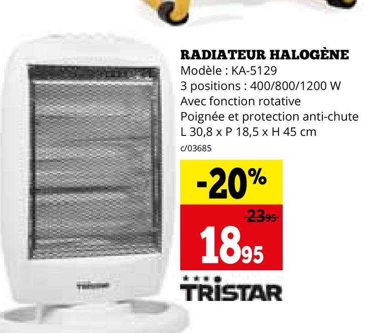 RADIATEUR HALOGÈNE
Modèle: KA-5129
3 positions: 400/800/1200 W
Avec fonction rotative
Poignée et protection anti-chute
L 30,8 x P 18,5 x H 45 cm
c/03685
-20%
2395
1895
TRISTAR