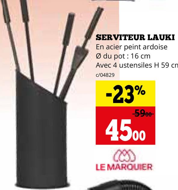 SERVITEUR LAUKI
En acier peint ardoise
Ø du pot: 16 cm
Avec 4 ustensiles H 59 cn
c/04829
-23%
-5900-
4500
(29)
LE MARQUIER