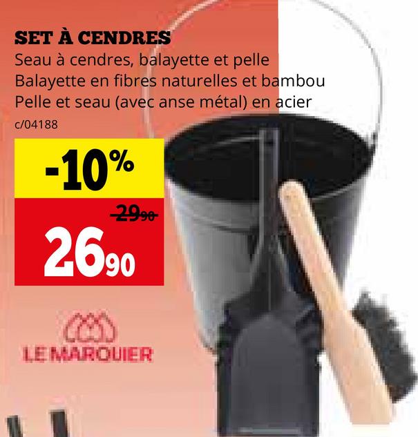 SET À CENDRES
Seau à cendres, balayette et pelle
Balayette en fibres naturelles et bambou
Pelle et seau (avec anse métal) en acier
c/04188
-10%
-2990-
2690
LEMARQUIER