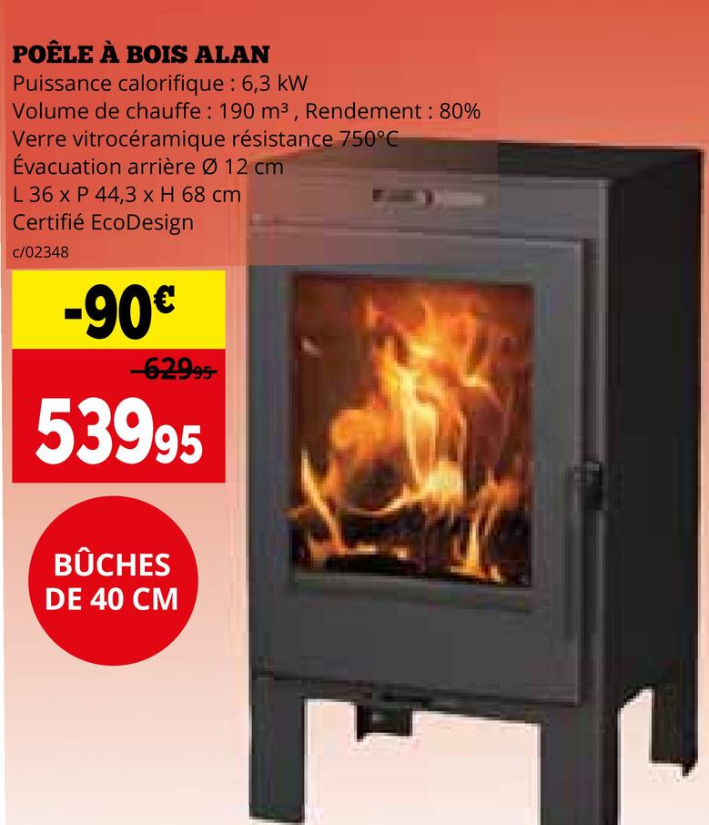 POÊLE À BOIS ALAN
Puissance calorifique : 6,3 kW
Volume de chauffe: 190 m³, Rendement : 80%
Verre vitrocéramique résistance 750°C
Évacuation arrière Ø 12 cm
L 36 x P 44,3 x H 68 cm
Certifié EcoDesign
c/02348
-90€
-62995-
53995
BÛCHES
DE 40 CM