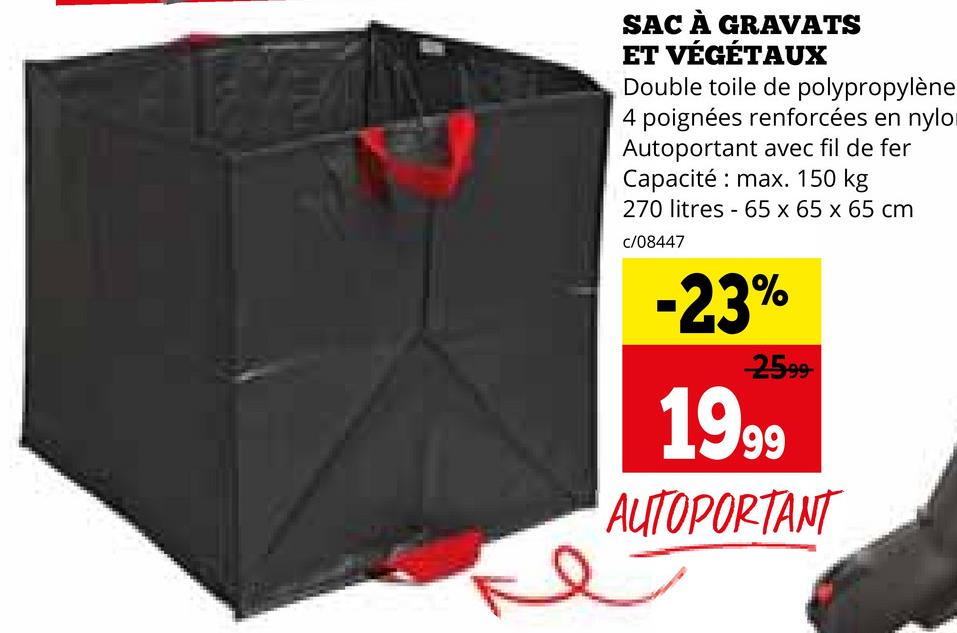 SAC À GRAVATS
ET VÉGÉTAUX
Double toile de polypropylène
4 poignées renforcées en nylo
Autoportant avec fil de fer
Capacité max. 150 kg
270 litres 65 x 65 x 65 cm
c/08447
-
-23%
2599-
1999
AUTOPORTANT