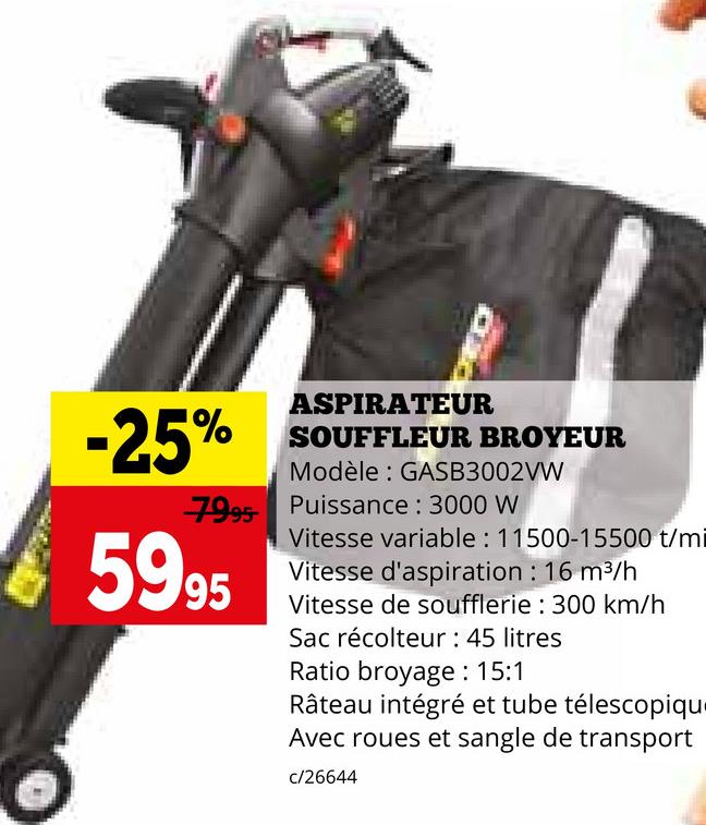 -25%
ASPIRATEUR
SOUFFLEUR BROYEUR
Modèle: GASB3002VW
7995 Puissance: 3000 W
5995
Vitesse variable: 11500-15500 t/mi
Vitesse d'aspiration : 16 m³/h
Vitesse de soufflerie: 300 km/h
Sac récolteur : 45 litres
Ratio broyage: 15:1
Râteau intégré et tube télescopiqu
Avec roues et sangle de transport
c/26644