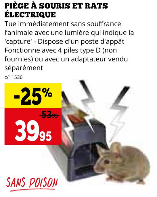 PIÈGE À SOURIS ET RATS
ÉLECTRIQUE
Tue immédiatement sans souffrance
l'animale avec une lumière qui indique la
'capture' - Dispose d'un poste d'appât
Fonctionne avec 4 piles type D (non
fournies) ou avec un adaptateur vendu
séparément
c/11530
-25%
-5395-
3995
SANS POISON