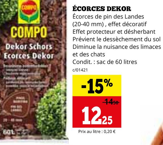 COMPO
Dekor Schors
Ecorces Dekor
EJL
ÉCORCES DEKOR
Écorces de pin des Landes
(20-40 mm), effet décoratif
Effet protecteur et désherbant
Prévient le dessèchement du sol
Diminue la nuisance des limaces
et des chats
Condit. sac de 60 litres
c/01421
-15%
4450
12-25
Prix au litre 0,20 €