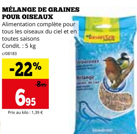 MÉLANGE DE GRAINES
POUR OISEAUX
Alimentation complète pour
tous les oiseaux du ciel et en
toutes saisons
Condit.: 5 kg
c/08183
-22%
895
695
Prix au kilo : 1,39 €