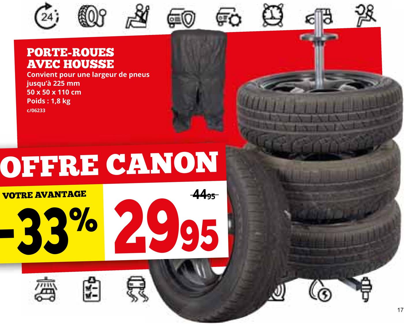 24 Oi
PORTE-ROUES
AVEC HOUSSE
Convient pour une largeur de pneus
jusqu'à 225 mm
50 x 50 x 110 cm
Poids : 1,8 kg
c/06233
To K
OFFRE CANON
VOTRE AVANTAGE
4495
-33% 2995
R
17