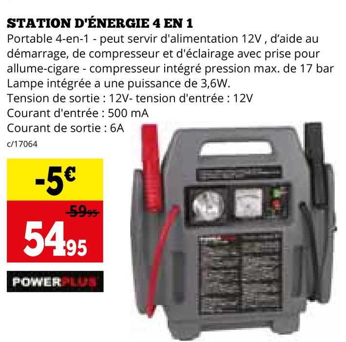 STATION D'ÉNERGIE 4 EN 1
Portable 4-en-1 - peut servir d'alimentation 12V, d'aide au
démarrage, de compresseur et d'éclairage avec prise pour
allume-cigare compresseur intégré pression max. de 17 bar
Lampe intégrée a une puissance de 3,6W.
-
Tension de sortie: 12V- tension d'entrée : 12V
Courant d'entrée : 500 mA
Courant de sortie : 6A
c/17064
-5€
-5995
5495
POWERPLUS