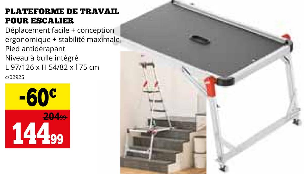 PLATEFORME DE TRAVAIL
POUR ESCALIER
Déplacement facile + conception
ergonomique + stabilité maximale
Pied antidérapant
Niveau à bulle intégré
L 97/126 x H 54/82 x 1 75 cm
c/02925
-60€
20499-
144.99