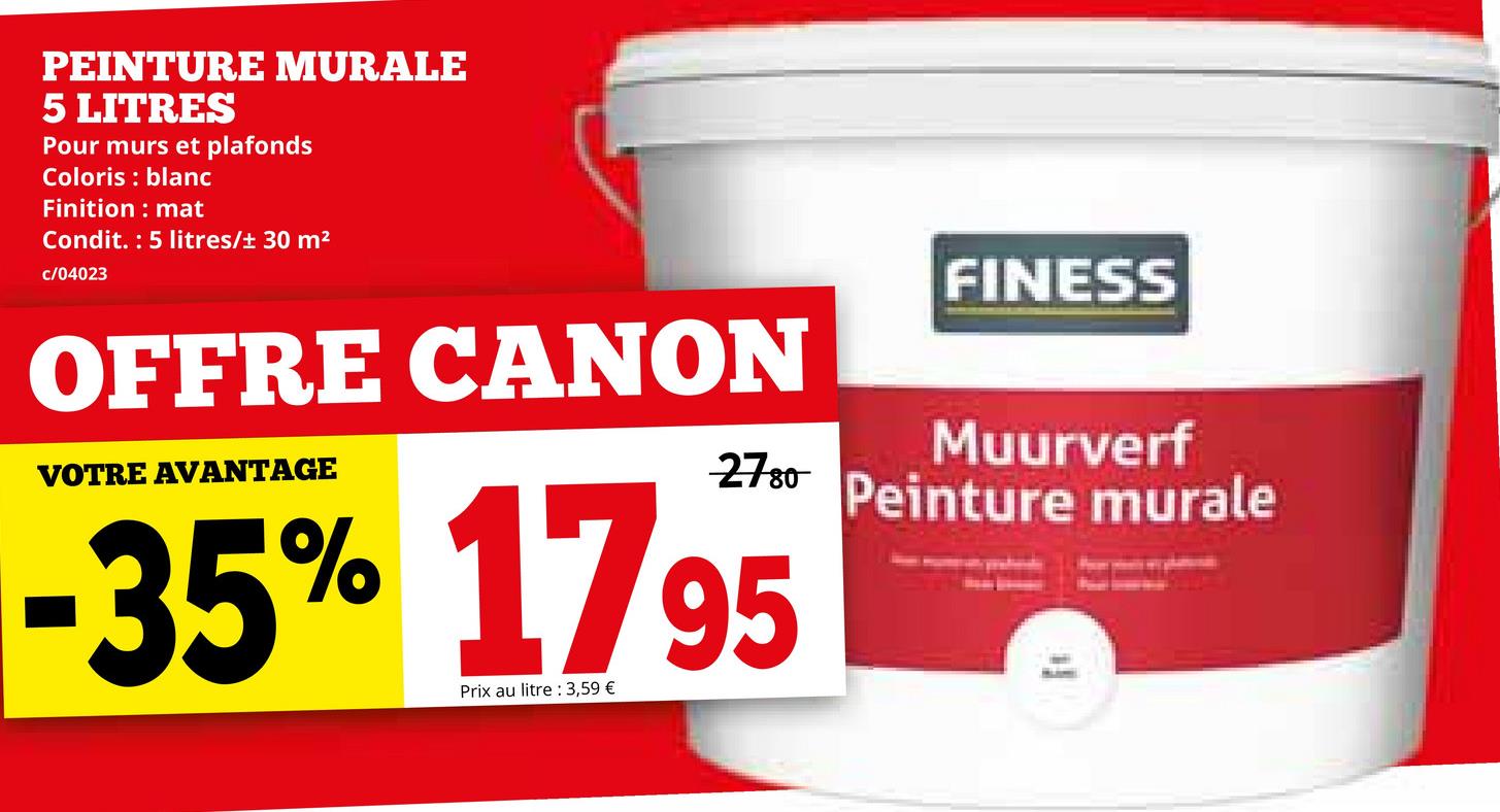 PEINTURE MURALE
5 LITRES
Pour murs et plafonds
Coloris blanc
Finition
mat
Condit. 5 litres/± 30 m²
c/04023
FINESS
OFFRE CANON
VOTRE AVANTAGE
2780-
-35% 1795
Prix au litre 3,59 €
Muurverf
Peinture murale