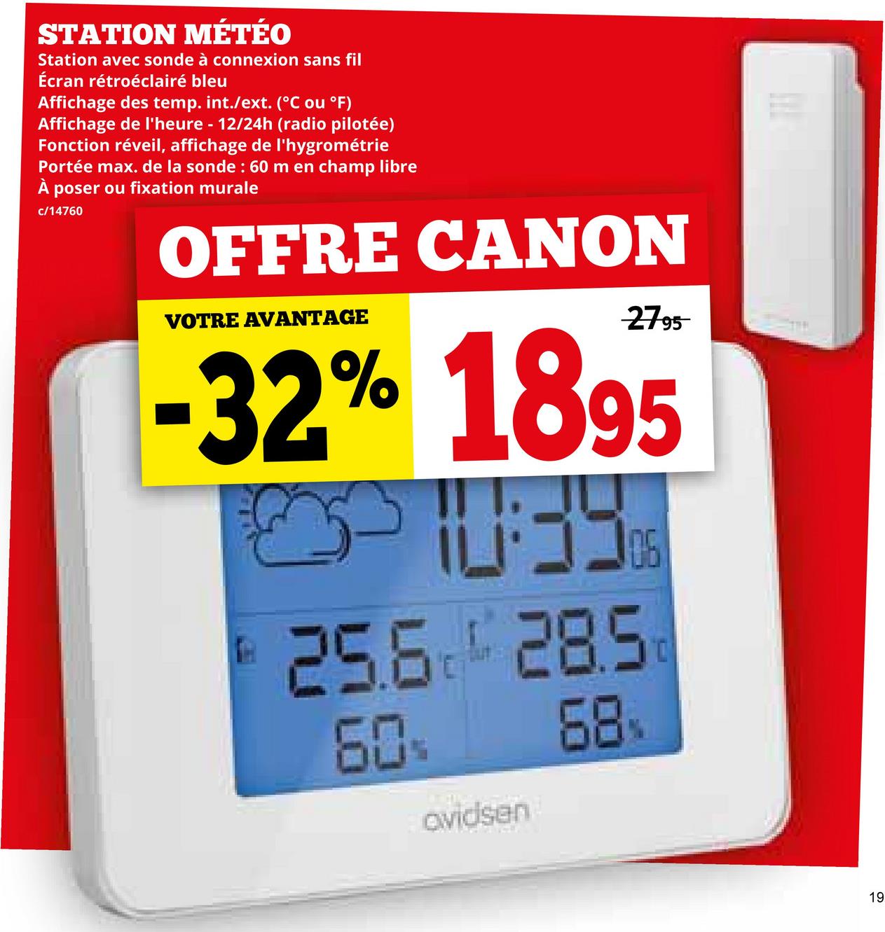 STATION MÉTÉO
Station avec sonde à connexion sans fil
Écran rétroéclairé bleu
Affichage des temp. int./ext. (°C ou °F)
Affichage de l'heure - 12/24h (radio pilotée)
Fonction réveil, affichage de l'hygrométrie
Portée max. de la sonde: 60 m en champ libre
poser ou fixation murale
c/14760
OFFRE CANON
VOTRE AVANTAGE
2795
-32% 1895
#39
106
25.6 285
60%
avidsen
68
19