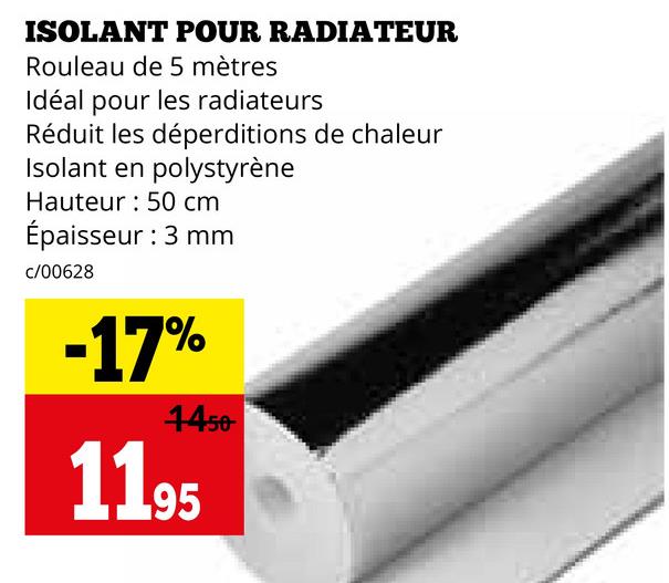 ISOLANT POUR RADIATEUR
Rouleau de 5 mètres
Idéal pour les radiateurs
Réduit les déperditions de chaleur
Isolant en polystyrène
Hauteur 50 cm
Épaisseur : 3 mm
c/00628
-17%
4450
1195