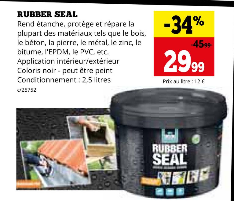 RUBBER SEAL
Rend étanche, protège et répare la
plupart des matériaux tels que le bois,
le béton, la pierre, le métal, le zinc, le
bitume, l'EPDM, le PVC, etc.
Application intérieur/extérieur
Coloris noir peut être peint
Conditionnement : 2,5 litres
c/25752
-34%
-4599-
2999
Prix au litre : 12 €
RUBBER
SEAL