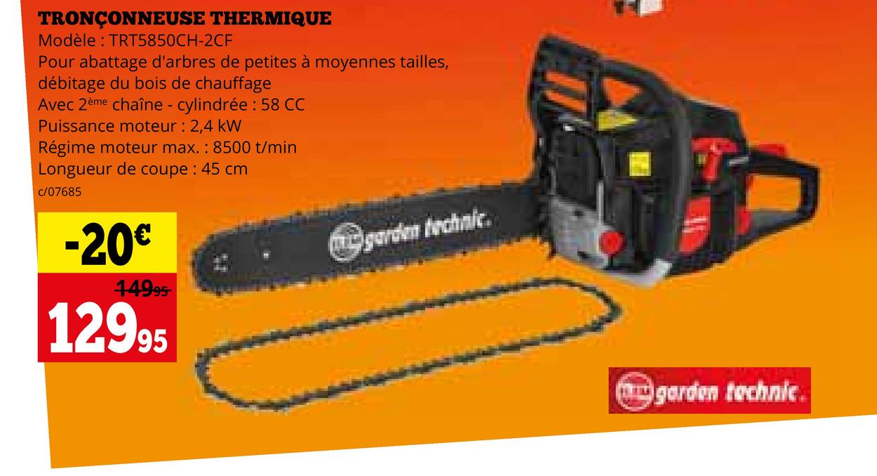 TRONÇONNEUSE THERMIQUE
Modèle: TRT5850CH-2CF
Pour abattage d'arbres de petites à moyennes tailles,
débitage du bois de chauffage
Avec 2ème chaîne - cylindrée : 58 CC
Puissance moteur: 2,4 kW
Régime moteur max.: 8500 t/min
Longueur de coupe : 45 cm
c/07685
-20€
14995-
12995
garden technic
garden technic.