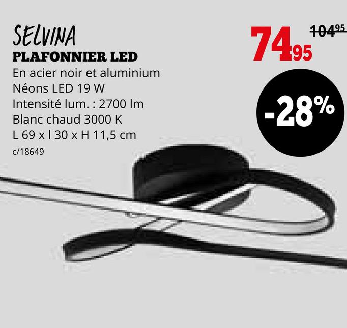 SELVINA
PLAFONNIER LED
En acier noir et aluminium
Néons LED 19 W
Intensité lum.: 2700 Im
Blanc chaud 3000 K
L 69 x 130 x H 11,5 cm
c/18649
74.95
10495
-28%