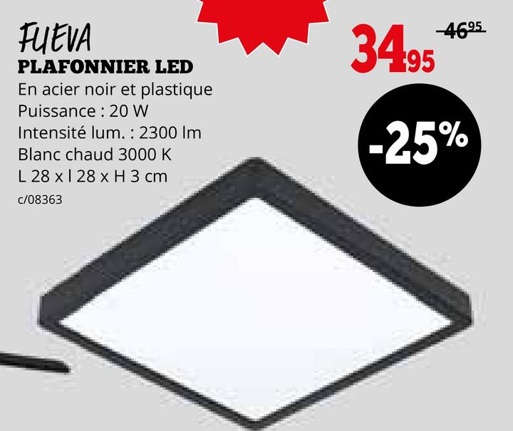 FUEVA
PLAFONNIER LED
En acier noir et plastique
Puissance: 20 W
Intensité lum. : 2300 Im
Blanc chaud 3000 K
L 28 x 128 x H 3 cm
c/08363
34.95
-4695
-25%