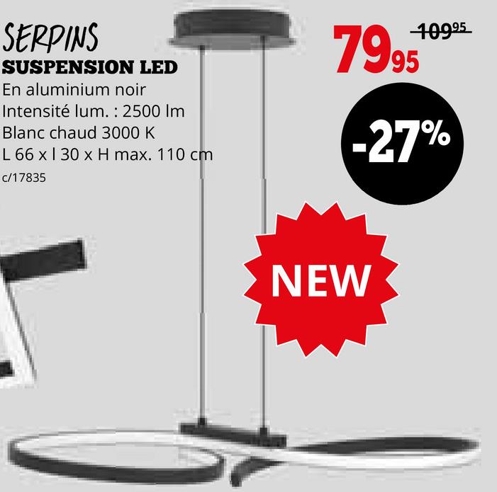 SERPINS
SUSPENSION LED
En aluminium noir
Intensité lum. : 2500 Im
Blanc chaud 3000 K
L 66 x 130 x H max. 110 cm
c/17835
10995
7995*
-27%
NEW