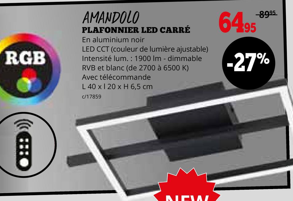 RGB
AMANDOLO
PLAFONNIER LED CARRÉ
En aluminium noir
LED CCT (couleur de lumière ajustable)
Intensité lum.: 1900 Im - dimmable
RVB et blanc (de 2700 à 6500 K)
Avec télécommande
L 40 x 120 x H 6,5 cm
c/17859
B
NEWL
-8995
6495
-27%