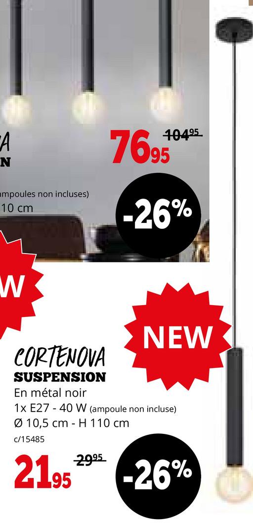 A
N
N
ampoules non incluses)
10 cm
10495
7695
-26%
W
CORTENOVA
SUSPENSION
En métal noir
NEW
1x E27 40 W (ampoule non incluse)
Ø 10,5 cm H 110 cm
c/15485
2195 2995 -26%