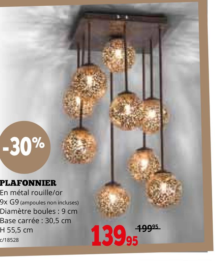 -30%
PLAFONNIER
En métal rouille/or
9x G9 (ampoules non incluses)
Diamètre boules: 9 cm
Base carrée: 30,5 cm
H 55,5 cm
c/18528
19995
13995