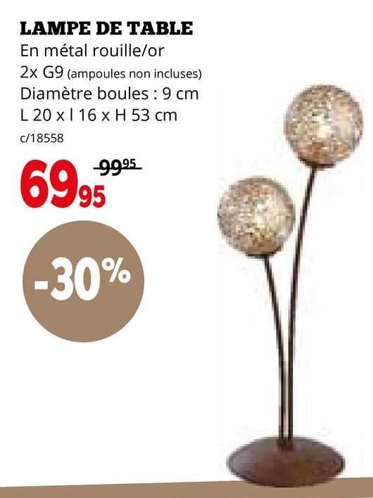 LAMPE DE TABLE
En métal rouille/or
2x G9 (ampoules non incluses)
Diamètre boules: 9 cm
L 20 x 16 x H 53 cm
c/18558
-99.95
69.95
-30%