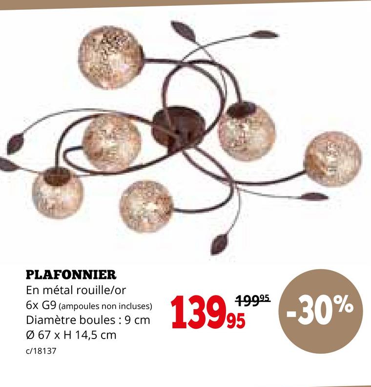 PLAFONNIER
En métal rouille/or
6x G9 (ampoules non incluses)
Diamètre boules : 9 cm
Ø 67 x H 14,5 cm
c/18137
19995
499% -30%
139.95