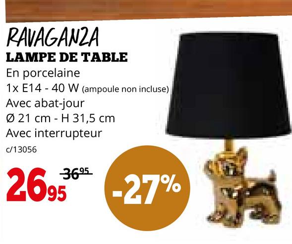 RAVAGANZA
LAMPE DE TABLE
En porcelaine
1x E14 40 W (ampoule non incluse)
Avec abat-jour
Ø 21 cm H 31,5 cm
Avec interrupteur
c/13056
3695
2.695
-27%