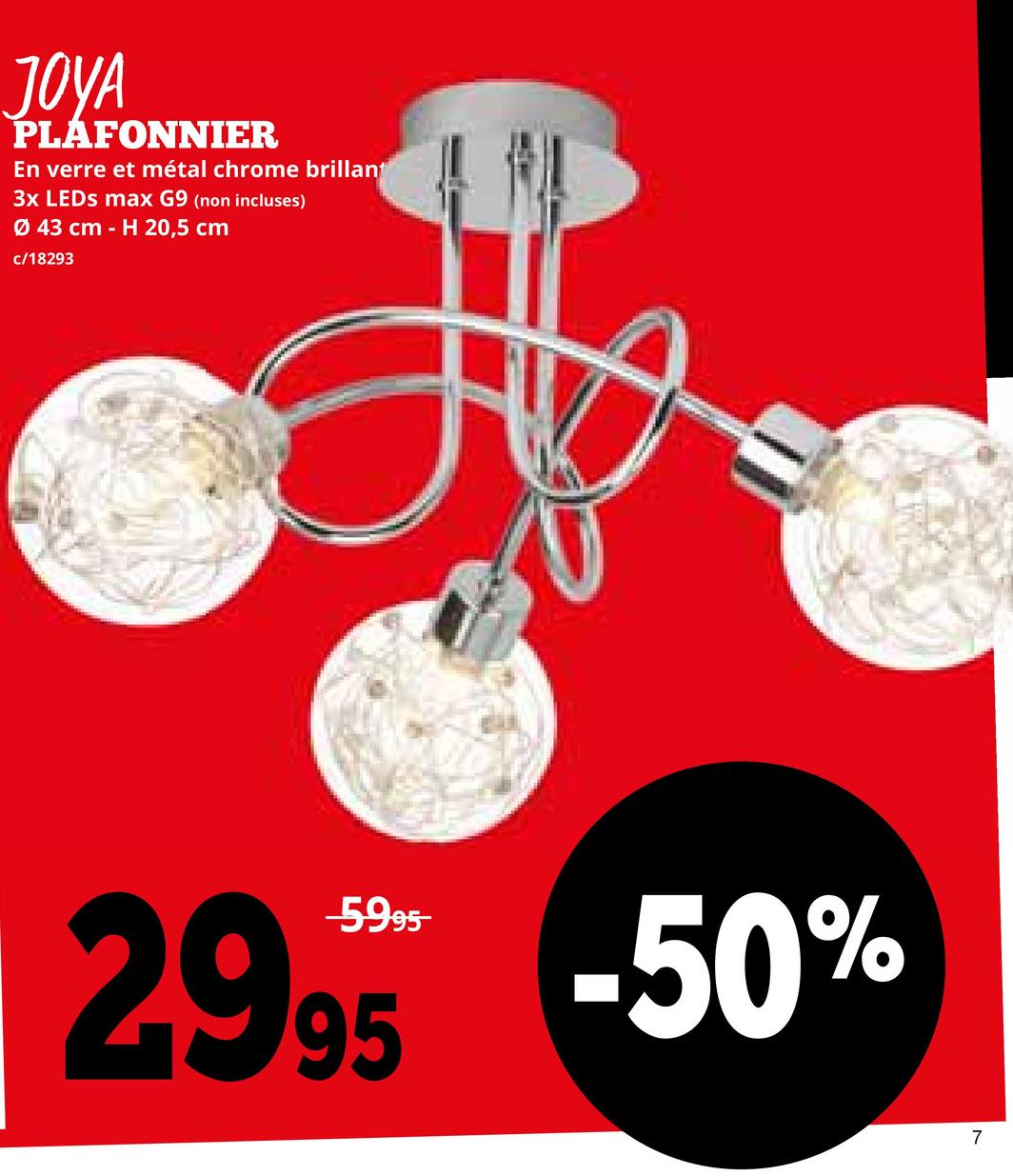 JOYA
PLAFONNIER
En verre et métal chrome brillant
3x LEDs max G9 (non incluses)
Ø 43 cm H 20,5 cm
c/18293
2995 -50%
7