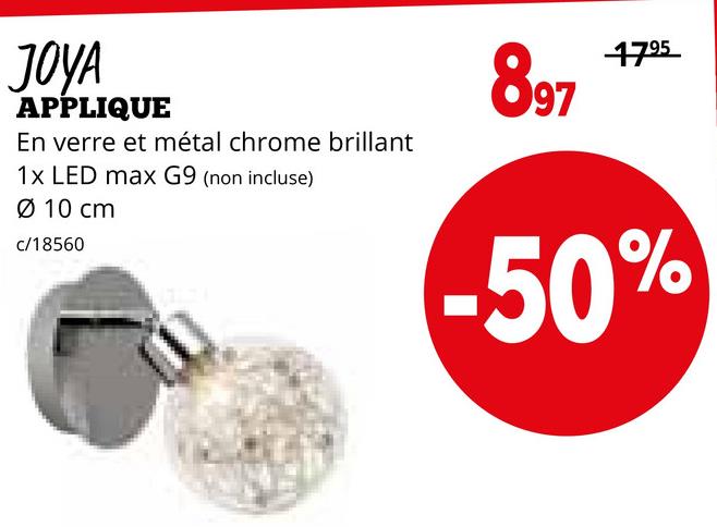 JOYA
APPLIQUE
En verre et métal chrome brillant
1x LED max G9 (non incluse)
10 cm
c/18560
897
1795
-50%