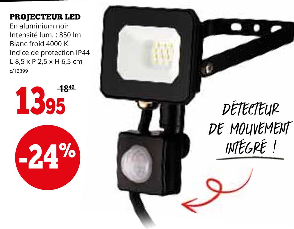 PROJECTEUR LED
En aluminium noir
Intensité lum.: 850 Im
Blanc froid 4000 K
Indice de protection IP44
L 8,5 x P 2,5 x H 6,5 cm
c/12399
1395
4849
-24%
DÉTECTEUR
DE MOUVEMENT
INTEGRE !