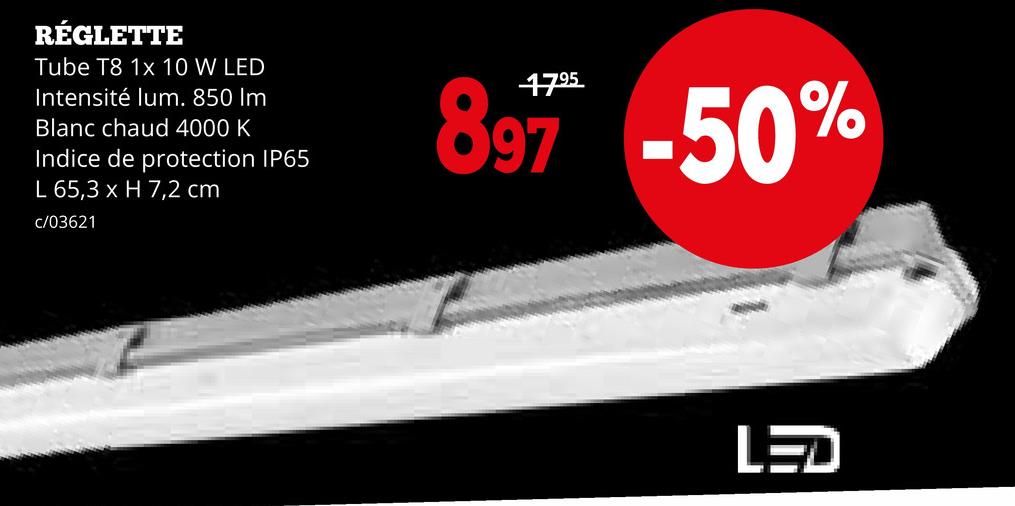 RÉGLETTE
Tube T8 1x 10 W LED
Intensité lum. 850 Im
Blanc chaud 4000 K
Indice de protection IP65
L 65,3 x H 7,2 cm
c/03621
897 -50%
LED