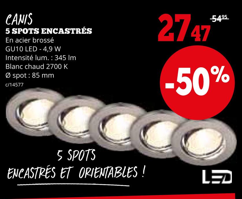 CANIS
5 SPOTS ENCASTRÉS
En acier brossé
GU10 LED 4,9 W
Intensité lum. : 345 Im
Blanc chaud 2700 K
Ø spot: 85 mm
c/14577
-5495
2747***
-50%
5 SPOTS
ENCASTRES ET ORIENTABLES !
LED