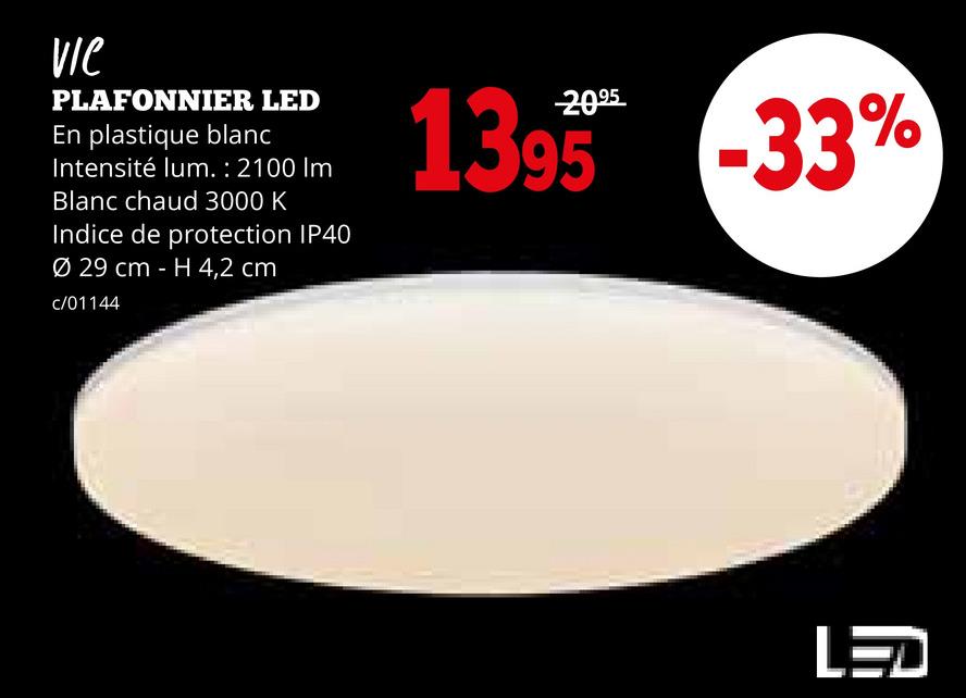 Vie
PLAFONNIER LED
En plastique blanc
Intensité lum. : 2100 Im
Blanc chaud 3000 K
Indice de protection IP40
Ø 29 cm - H 4,2 cm
c/01144
1395 -33%
LED