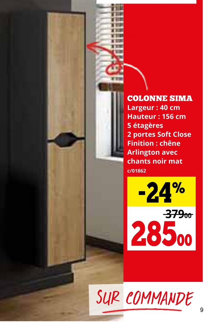 COLONNE SIMA
Largeur: 40 cm
Hauteur: 156 cm
5 étagères
2 portes Soft Close
Finition : chêne
Arlington avec
chants noir mat
c/01862
-24%
-37900
28500
SUR COMMANDE
9