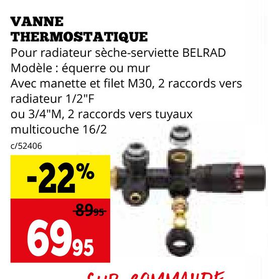 VANNE
THERMOSTATIQUE
Pour radiateur sèche-serviette BELRAD
Modèle équerre ou mur
Avec manette et filet M30, 2 raccords vers
radiateur 1/2"F
ou 3/4"M, 2 raccords vers tuyaux
multicouche 16/2
c/52406
-22%
8995
6995
00100
COMMANDE