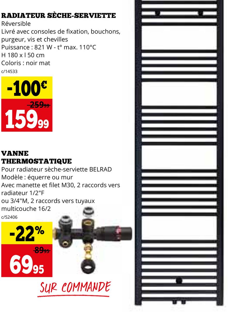 RADIATEUR SÈCHE-SERVIETTE
Réversible
Livré avec consoles de fixation, bouchons,
purgeur, vis et chevilles
Puissance 821 W to max. 110°C
H 180 x 150 cm
Coloris noir mat
c/14533
-100€
-25999-
15999
VANNE
THERMOSTATIQUE
Pour radiateur sèche-serviette BELRAD
Modèle équerre ou mur
Avec manette et filet M30, 2 raccords vers
radiateur 1/2"F
ou 3/4"M, 2 raccords vers tuyaux
multicouche 16/2
c/52406
-22%
8995
6995
SUR COMMANDE