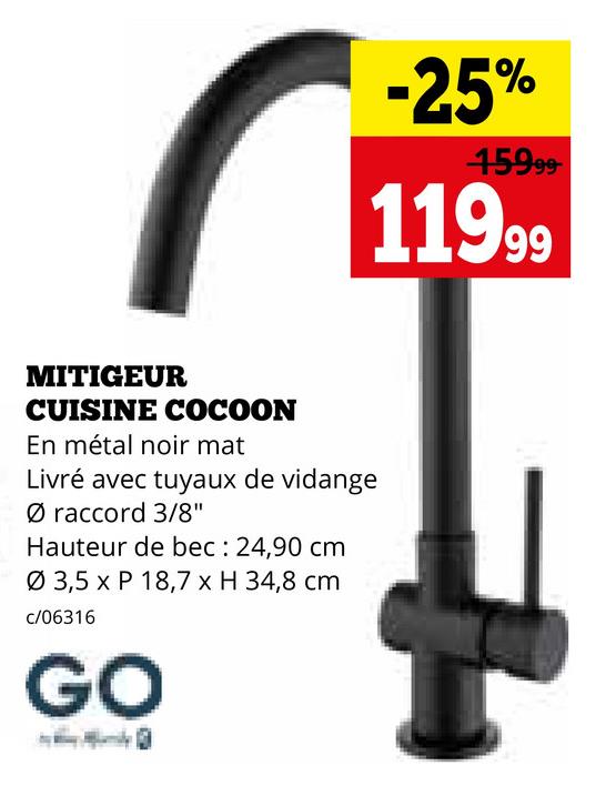 -25%
15999-
11999
MITIGEUR
CUISINE COCOON
En métal noir mat
Livré avec tuyaux de vidange
Ø raccord 3/8"
Hauteur de bec: 24,90 cm
Ø 3,5 x P 18,7 x H 34,8 cm
c/06316
GO