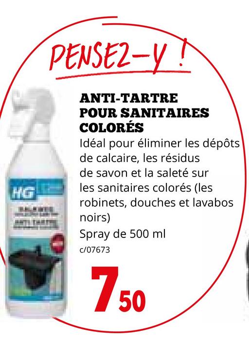 HG
PENSEZ-Y!
ANTI-TARTRE
POUR SANITAIRES
COLORÉS
Idéal pour éliminer les dépôts
de calcaire, les résidus
de savon et la saleté sur
les sanitaires colorés (les
robinets, douches et lavabos
noirs)
Spray de 500 ml
c/07673
750