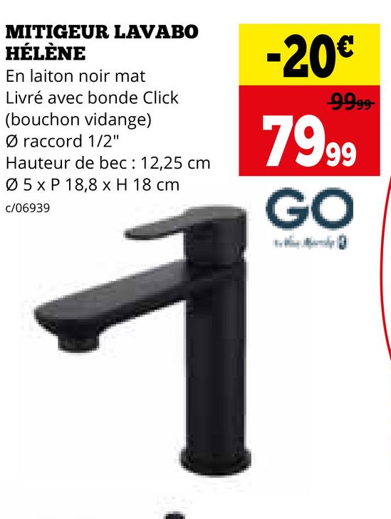 MITIGEUR LAVABO
HÉLÈNE
En laiton noir mat
Livré avec bonde Click
(bouchon vidange)
Ø raccord 1/2"
Hauteur de bec: 12,25 cm
05 x P 18,8 x H 18 cm
c/06939
1
-20€
9999-
7999
GO