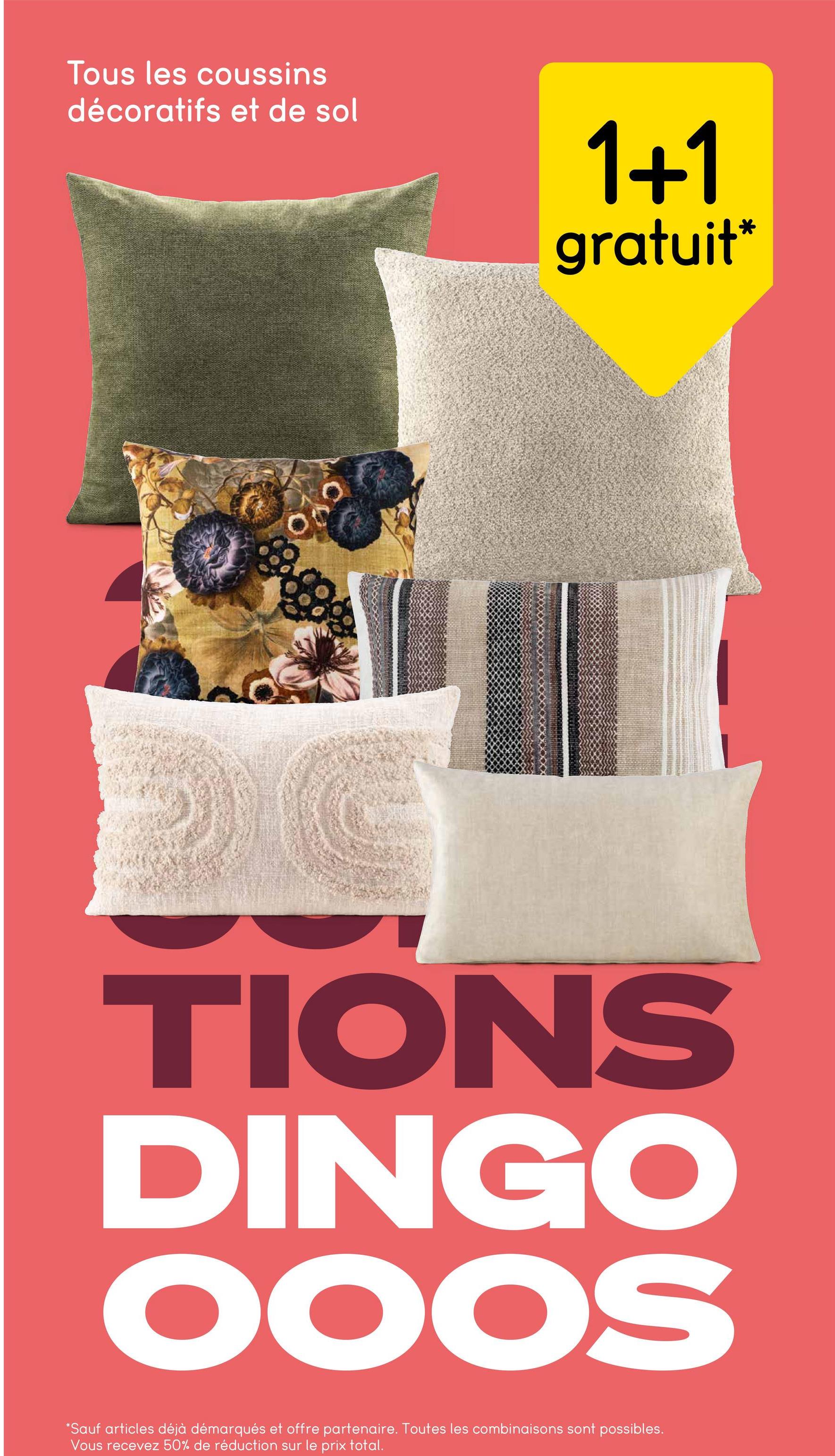 Tous les coussins
décoratifs et de sol
1+1
gratuit*
TIONS
DINGO
OOOS
*Sauf articles déjà démarqués et offre partenaire. Toutes les combinaisons sont possibles.
Vous recevez 50% de réduction sur le prix total.