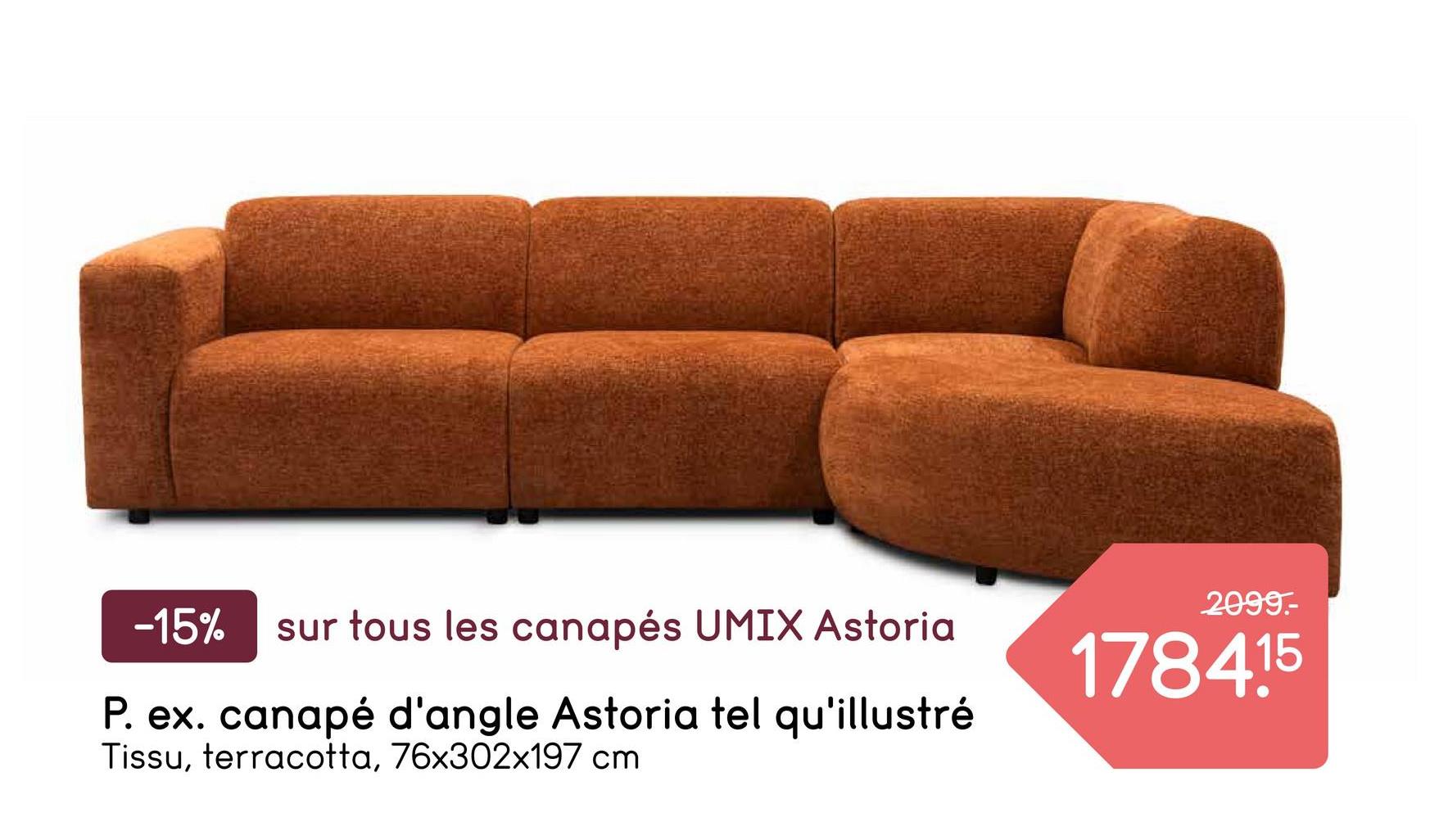 -15% sur tous les canapés UMIX Astoria
P. ex. canapé d'angle Astoria tel qu'illustré
Tissu, terracotta, 76x302x197 cm
2099.-
178415