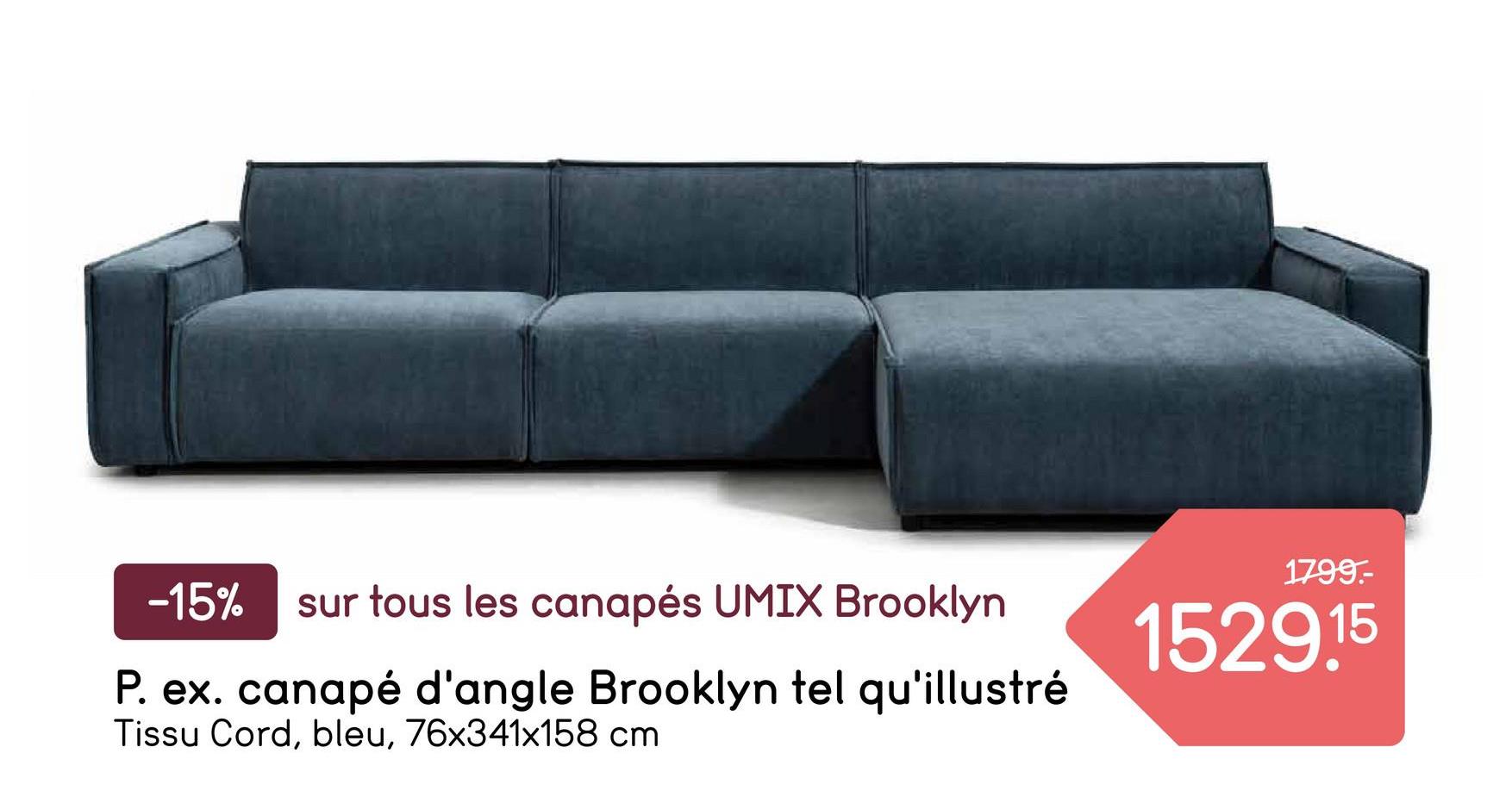 1799.-
-15%
sur tous les canapés UMIX Brooklyn
P. ex. canapé d'angle Brooklyn tel qu'illustré
Tissu Cord, bleu, 76x341x158 cm
1529.15