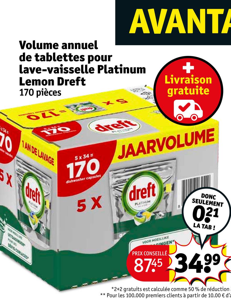 Volume annuel
AVANTA
de tablettes pour
lave-vaisselle Platinum
Lemon Dreft
170 pièces
OLL-
170
XS
+
Livraison
gratuite
134=
1AN DE LAVAGE
her sagulas
dreft
5x34=
170
dishwasher capsules
5X
JAARVOLUME
dreft
PLATINUM
VOOR MOEILIJKE
GINGEN
PRIX CONSEILLÉ
DONC
SEULEMENT
031
LA TAB!
8745 34.99
*2+2 gratuits est calculée comme 50 % de réduction
Pour les 100.000 premiers clients à partir de 10.00 € d'a
Xdreft
WALLE
UITDAGINGEN
POUR LES
DEFIS CORLACES