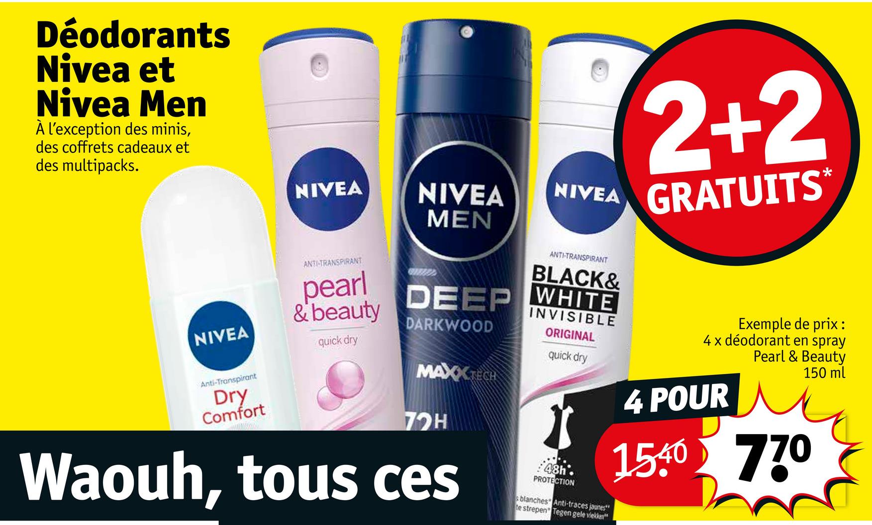 Déodorants
Nivea et
Nivea Men
À l'exception des minis,
des coffrets cadeaux et
des multipacks.
NIVEA
NIVEA
MEN
NIVEA
2+2
GRATUITS*
NIVEA
Anti-Transpirant
Dry
Comfort
ANTI-TRANSPIRANT
pearl
& beauty
quick dry
ANTI-TRANSPIRANT
DEEP
BLACK&
WHITE
DARKWOOD
MAX TECH
72H
Waouh, tous ces
INVISIBLE
ORIGINAL
quick dry
PROTECTION
s blanches Anti-traces jaunes"
te strepen Tegen gele vlekken
Exemple de prix :
4 x déodorant en spray
Pearl & Beauty
4 POUR
1540 770
150 ml