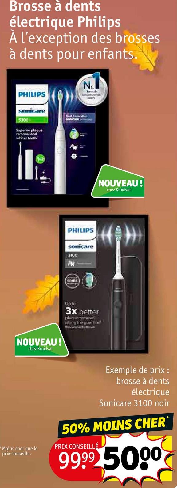 Brosse à dents
électrique Philips
À l'exception des brosses
à dents pour enfants.
PHILIPS
Nr.
Sond
tandenbortel
merk
sonicare
5300
Superior plaque
removal and
whiter teeth
NOUVEAU!
chez Kruidvat
sonicare
PHILIPS
sonicare
3100
sortic
Up fo
3x better
plaque removal
along the gum fin
NOUVEAU!
chez Kruidvat
Exemple de prix :
brosse à dents
électrique
Sonicare 3100 noir
50% MOINS CHER
*Moins cher que le
prix conseillé.
PRIX CONSEILLÉ
9999 5000