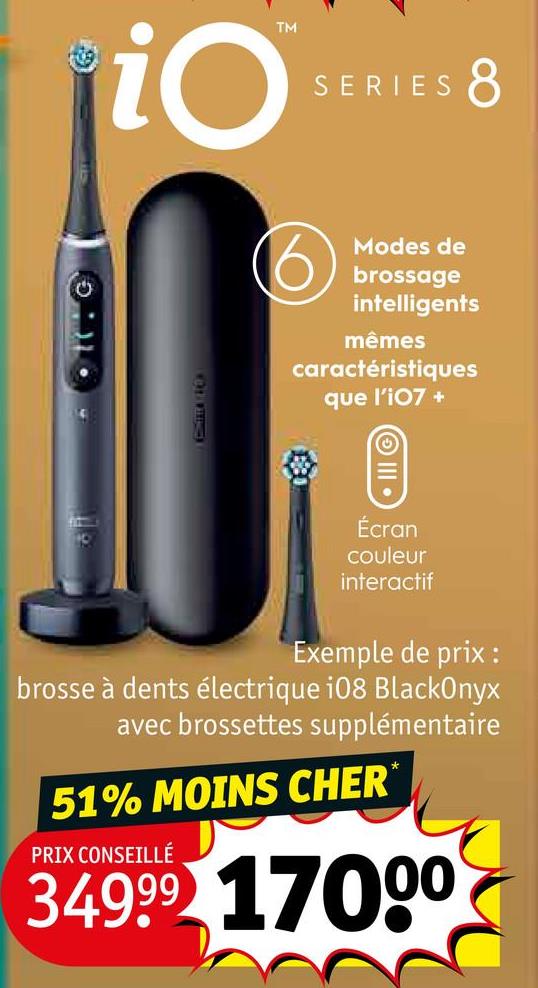 iO
TM
SERIES
110
8
Modes de
brossage
intelligents
mêmes
caractéristiques
que l'i07 +
Écran
couleur
interactif
Exemple de prix :
brosse à dents électrique i08 BlackOnyx
avec brossettes supplémentaire
51% MOINS CHER*
PRIX CONSEILLÉ
34999 17000